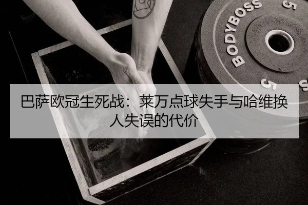 巴萨欧冠生死战：莱万点球失手与哈维换人失误的代价